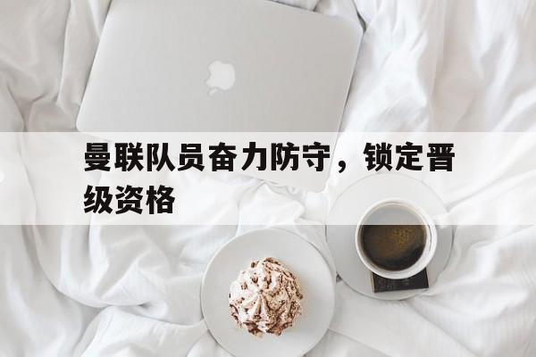 关于曼联队员奋力防守，锁定晋级资格的信息