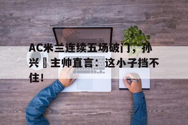 AC米兰连续五场破门，孙兴慜主帅直言：这小子挡不住！