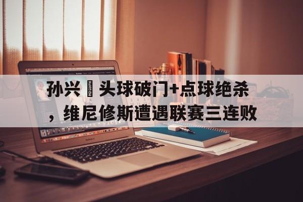 孙兴慜头球破门+点球绝杀，维尼修斯遭遇联赛三连败