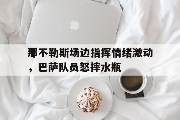 那不勒斯场边指挥情绪激动，巴萨队员怒摔水瓶