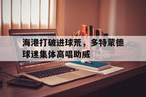 海港打破进球荒，多特蒙德球迷集体高唱助威多特蒙德球迷助威视频