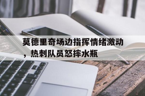 莫德里奇场边指挥情绪激动，热刺队员怒摔水瓶