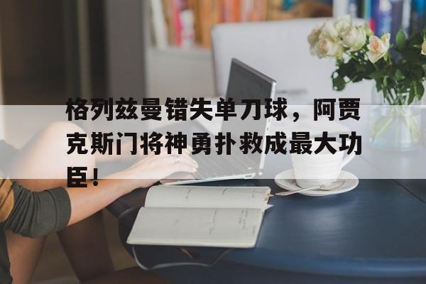 格列兹曼错失单刀球，阿贾克斯门将神勇扑救成最大功臣！