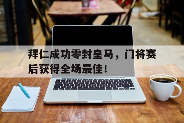 拜仁成功零封皇马，门将赛后获得全场最佳！拜仁成功零封皇马,门将赛后获得全场最佳进球